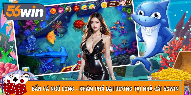 Bắn Cá Ngũ Long - Khám Phá Đại Dương Tại Nhà Cái 56Win